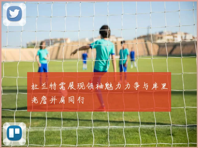 杜兰特需展现领袖魅力力争与库里老詹并肩同行