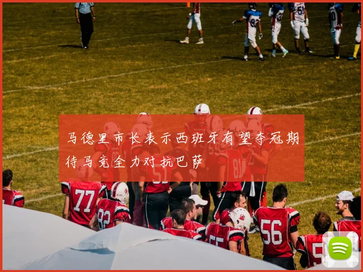 马德里市长表示西班牙有望夺冠期待马竞全力对抗巴萨