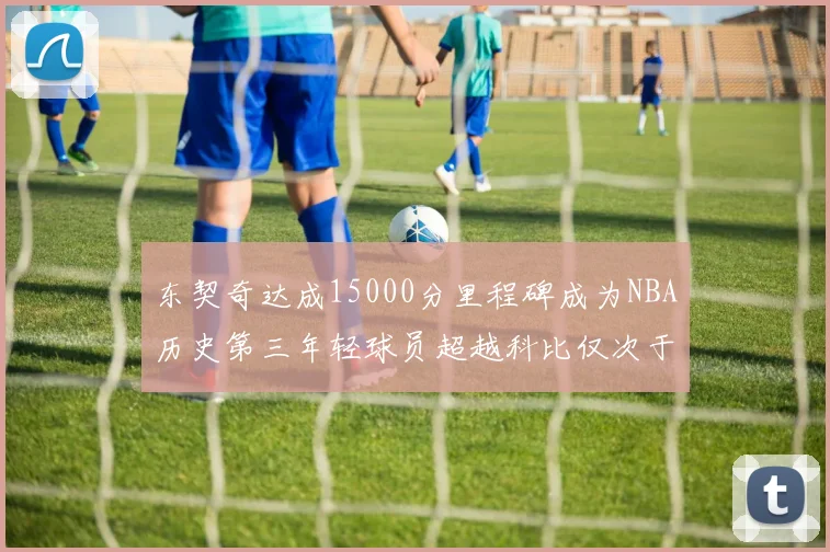 东契奇达成15000分里程碑成为NBA历史第三年轻球员超越科比仅次于詹姆斯和杜兰特