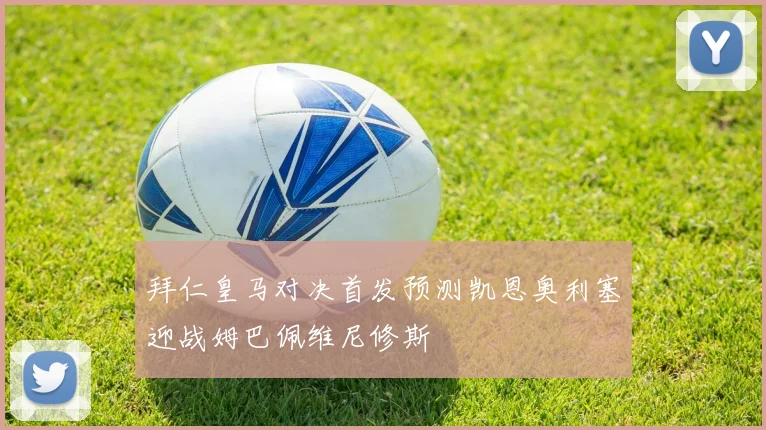 拜仁皇马对决首发预测凯恩奥利塞迎战姆巴佩维尼修斯