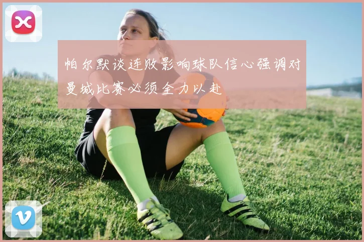 帕尔默谈连败影响球队信心强调对曼城比赛必须全力以赴
