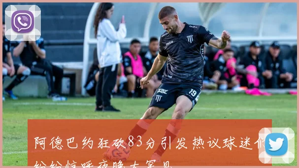 阿德巴约狂砍83分引发热议球迷们纷纷惊呼夜晚太罕见