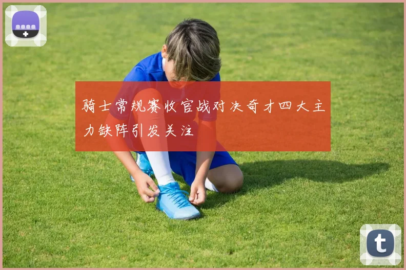 骑士常规赛收官战对决奇才四大主力缺阵引发关注